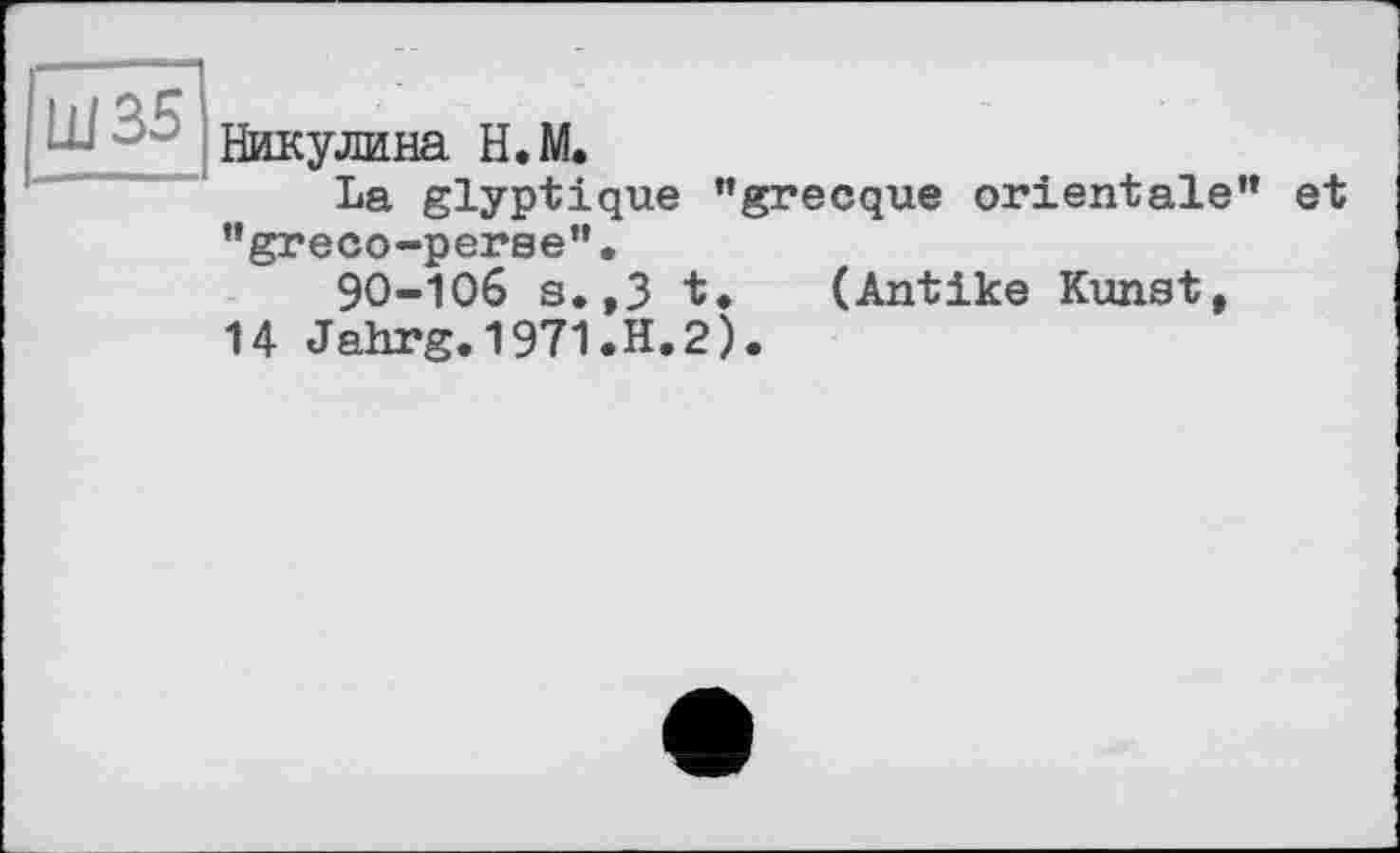 ﻿Ш35
Никулина Н.М.
La glyptique "grecque orientale" "greco-perse".
9O-IO6 s.,3 t. (Antike Kunst,
14 Jahrg.1971.H.2).
et